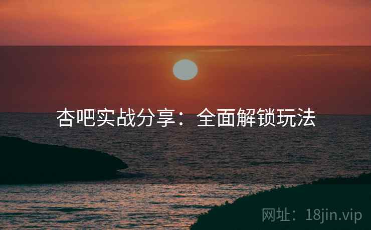 杏吧实战分享：全面解锁玩法
