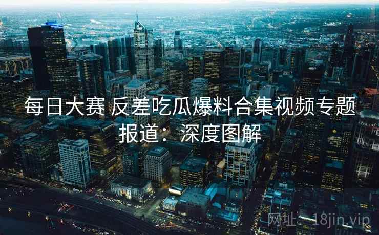 每日大赛 反差吃瓜爆料合集视频专题报道：深度图解