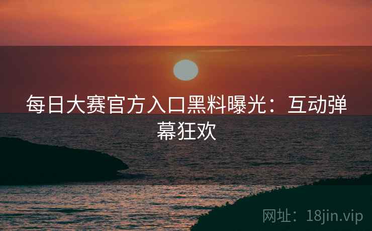 每日大赛官方入口黑料曝光:互动弹幕狂欢