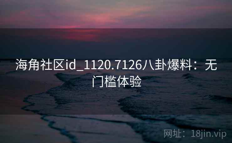 海角社区id_1120.7126八卦爆料:无门槛体验