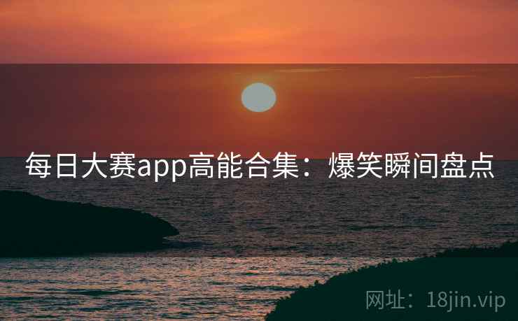 每日大赛app高能合集：爆笑瞬间盘点