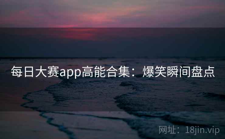 每日大赛app高能合集：爆笑瞬间盘点